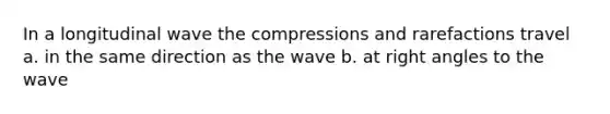 In a longitudinal wave the compressions and rarefactions travel a. in the same direction as the wave b. at right angles to the wave