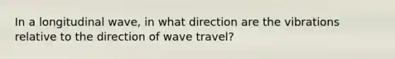 In a longitudinal wave, in what direction are the vibrations relative to the direction of wave travel?