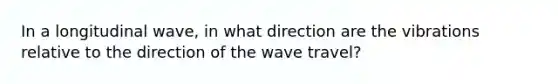 In a longitudinal wave, in what direction are the vibrations relative to the direction of the wave travel?