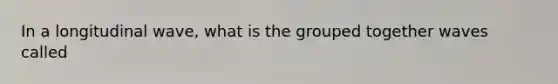 In a longitudinal wave, what is the grouped together waves called