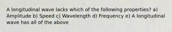 A longitudinal wave lacks which of the following properties? a) Amplitude b) Speed c) Wavelength d) Frequency e) A longitudinal wave has all of the above