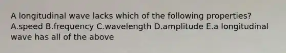 A longitudinal wave lacks which of the following properties? A.speed B.frequency C.wavelength D.amplitude E.a longitudinal wave has all of the above