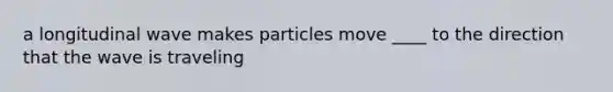 a longitudinal wave makes particles move ____ to the direction that the wave is traveling