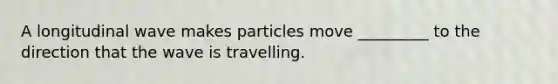 A longitudinal wave makes particles move _________ to the direction that the wave is travelling.