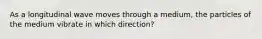 As a longitudinal wave moves through a medium, the particles of the medium vibrate in which direction?