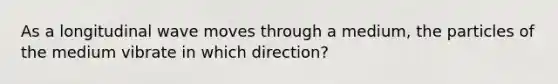 As a longitudinal wave moves through a medium, the particles of the medium vibrate in which direction?