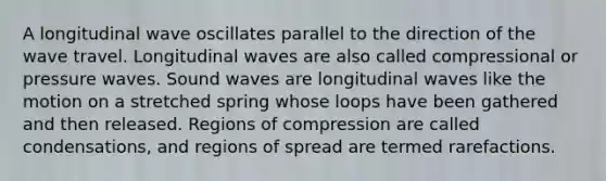 A longitudinal wave oscillates parallel to the direction of the wave travel. Longitudinal waves are also called compressional or pressure waves. Sound waves are longitudinal waves like the motion on a stretched spring whose loops have been gathered and then released. Regions of compression are called condensations, and regions of spread are termed rarefactions.