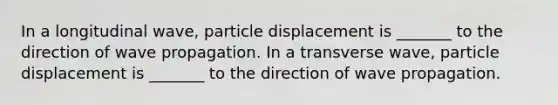 In a longitudinal wave, particle displacement is _______ to the direction of wave propagation. In a transverse wave, particle displacement is _______ to the direction of wave propagation.