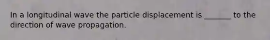 In a longitudinal wave the particle displacement is _______ to the direction of wave propagation.