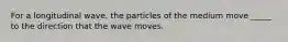 For a longitudinal wave, the particles of the medium move _____ to the direction that the wave moves.