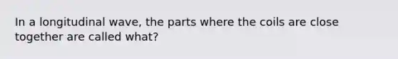 In a longitudinal wave, the parts where the coils are close together are called what?