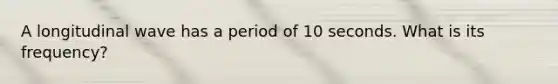 A longitudinal wave has a period of 10 seconds. What is its frequency?