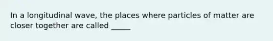 In a longitudinal wave, the places where particles of matter are closer together are called _____