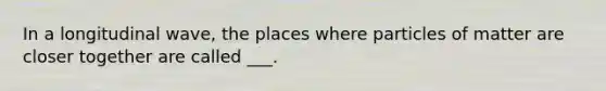 In a longitudinal wave, the places where particles of matter are closer together are called ___.