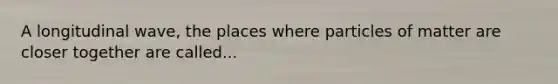 A longitudinal wave, the places where particles of matter are closer together are called...