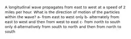 A longitudinal wave propagates from east to west at a speed of 2 miles per hour. What is the direction of motion of the particles within the wave? a- from east to west only b- alternately from east to west and then from west to east c- from north to south only d-alternatively from south to north and then from north to south