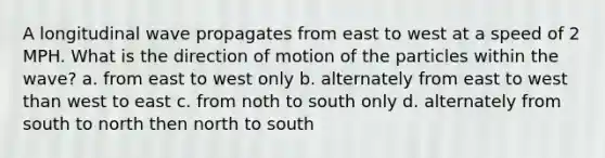 A longitudinal wave propagates from east to west at a speed of 2 MPH. What is the direction of motion of the particles within the wave? a. from east to west only b. alternately from east to west than west to east c. from noth to south only d. alternately from south to north then north to south