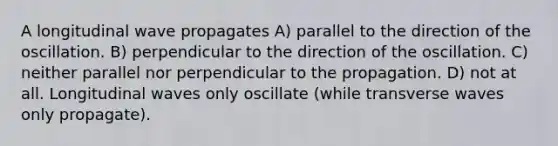 A longitudinal wave propagates A) parallel to the direction of the oscillation. B) perpendicular to the direction of the oscillation. C) neither parallel nor perpendicular to the propagation. D) not at all. Longitudinal waves only oscillate (while transverse waves only propagate).