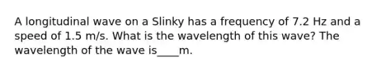 A longitudinal wave on a Slinky has a frequency of 7.2 Hz and a speed of 1.5 m/s. What is the wavelength of this wave? The wavelength of the wave is____m.