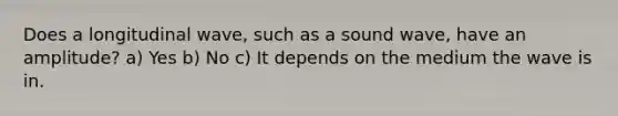 Does a longitudinal wave, such as a sound wave, have an amplitude? a) Yes b) No c) It depends on the medium the wave is in.