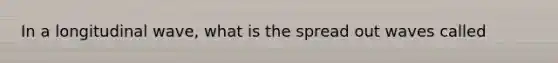 In a longitudinal wave, what is the spread out waves called