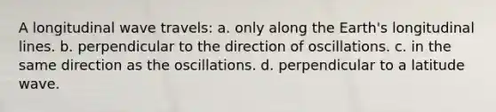 A longitudinal wave travels: a. only along the Earth's longitudinal lines. b. perpendicular to the direction of oscillations. c. in the same direction as the oscillations. d. perpendicular to a latitude wave.