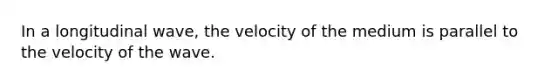 In a longitudinal wave, the velocity of the medium is parallel to the velocity of the wave.