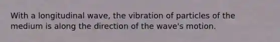 With a longitudinal wave, the vibration of particles of the medium is along the direction of the wave's motion.