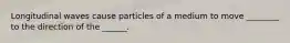 Longitudinal waves cause particles of a medium to move ________ to the direction of the ______.