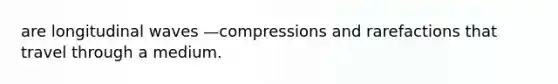 are longitudinal waves —compressions and rarefactions that travel through a medium.