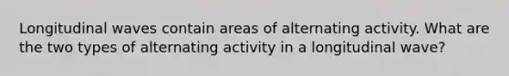 Longitudinal waves contain areas of alternating activity. What are the two types of alternating activity in a longitudinal wave?