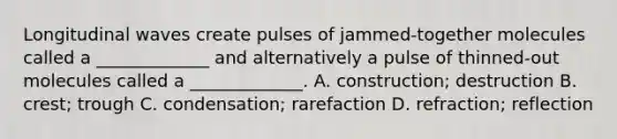 Longitudinal waves create pulses of jammed-together molecules called a _____________ and alternatively a pulse of thinned-out molecules called a _____________. A. construction; destruction B. crest; trough C. condensation; rarefaction D. refraction; reflection