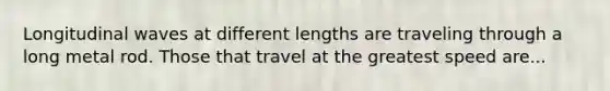 Longitudinal waves at different lengths are traveling through a long metal rod. Those that travel at the greatest speed are...