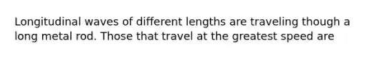 Longitudinal waves of different lengths are traveling though a long metal rod. Those that travel at the greatest speed are