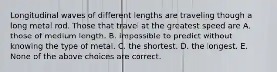 Longitudinal waves of different lengths are traveling though a long metal rod. Those that travel at the greatest speed are A. those of medium length. B. impossible to predict without knowing the type of metal. C. the shortest. D. the longest. E. None of the above choices are correct.