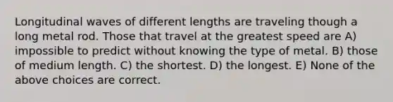 Longitudinal waves of different lengths are traveling though a long metal rod. Those that travel at the greatest speed are A) impossible to predict without knowing the type of metal. B) those of medium length. C) the shortest. D) the longest. E) None of the above choices are correct.