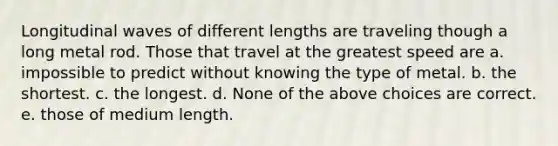 Longitudinal waves of different lengths are traveling though a long metal rod. Those that travel at the greatest speed are a. impossible to predict without knowing the type of metal. b. the shortest. c. the longest. d. None of the above choices are correct. e. those of medium length.