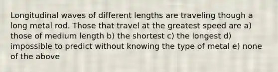 Longitudinal waves of different lengths are traveling though a long metal rod. Those that travel at the greatest speed are a) those of medium length b) the shortest c) the longest d) impossible to predict without knowing the type of metal e) none of the above