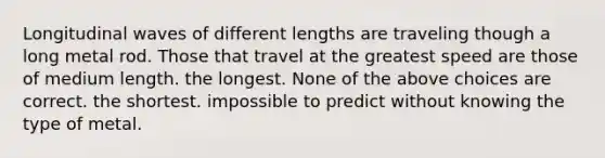 Longitudinal waves of different lengths are traveling though a long metal rod. Those that travel at the greatest speed are those of medium length. the longest. None of the above choices are correct. the shortest. impossible to predict without knowing the type of metal.