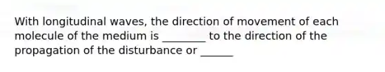 With longitudinal waves, the direction of movement of each molecule of the medium is ________ to the direction of the propagation of the disturbance or ______