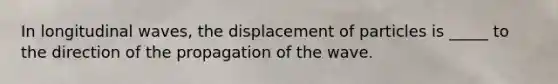 In longitudinal waves, the displacement of particles is _____ to the direction of the propagation of the wave.