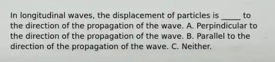 In longitudinal waves, the displacement of particles is _____ to the direction of the propagation of the wave. A. Perpindicular to the direction of the propagation of the wave. B. Parallel to the direction of the propagation of the wave. C. Neither.