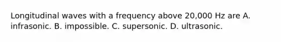 Longitudinal waves with a frequency above 20,000 Hz are A. infrasonic. B. impossible. C. supersonic. D. ultrasonic.