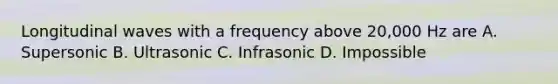 Longitudinal waves with a frequency above 20,000 Hz are A. Supersonic B. Ultrasonic C. Infrasonic D. Impossible