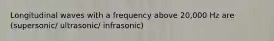 Longitudinal waves with a frequency above 20,000 Hz are (supersonic/ ultrasonic/ infrasonic)