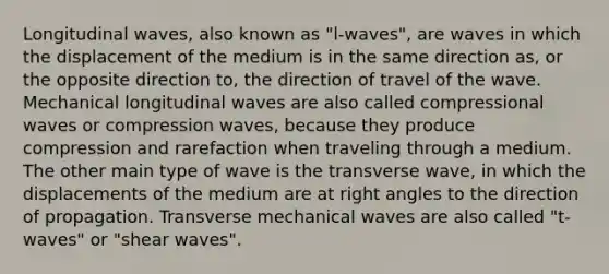 Longitudinal waves, also known as "l-waves", are waves in which the displacement of the medium is in the same direction as, or the opposite direction to, the direction of travel of the wave. Mechanical longitudinal waves are also called compressional waves or compression waves, because they produce compression and rarefaction when traveling through a medium. The other main type of wave is the transverse wave, in which the displacements of the medium are at <a href='https://www.questionai.com/knowledge/kIh722csLJ-right-angle' class='anchor-knowledge'>right angle</a>s to the direction of propagation. Transverse mechanical waves are also called "t-waves" or "shear waves".