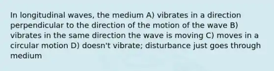 In longitudinal waves, the medium A) vibrates in a direction perpendicular to the direction of the motion of the wave B) vibrates in the same direction the wave is moving C) moves in a circular motion D) doesn't vibrate; disturbance just goes through medium