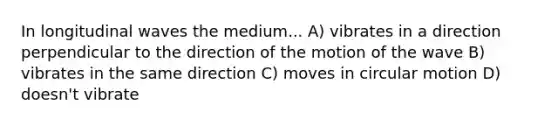 In longitudinal waves the medium... A) vibrates in a direction perpendicular to the direction of the motion of the wave B) vibrates in the same direction C) moves in circular motion D) doesn't vibrate