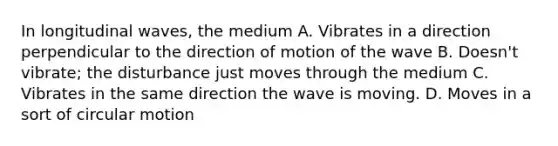 In longitudinal waves, the medium A. Vibrates in a direction perpendicular to the direction of motion of the wave B. Doesn't vibrate; the disturbance just moves through the medium C. Vibrates in the same direction the wave is moving. D. Moves in a sort of circular motion