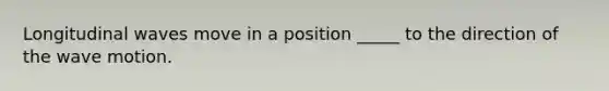 Longitudinal waves move in a position _____ to the direction of the wave motion.